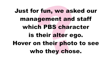 Just for fun, we asked our management and staff which PBS character is their alter ego. Hover on their photo to see who they chose.