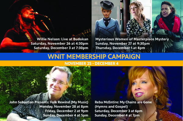 WNIT Membership Campaign. November 25th to December 4th. Willie Nelson: Live at Budokan Saturday November 26 at 4:30pm. Mysterious Women of Masterpiece Myster on Sunday November 27th at 9:30pm and thursday December 1st at 8pm. Then John Sebstian Presents: Folk Rewind on Nov 28 at 8pm, Dec 2 at 9pm and Dec 4th at 5pm. Then Reba McEntire: My Chains are Gone (Hymms and Gospel) on Dec 3rd at 6pm and December 4th at 7pm.