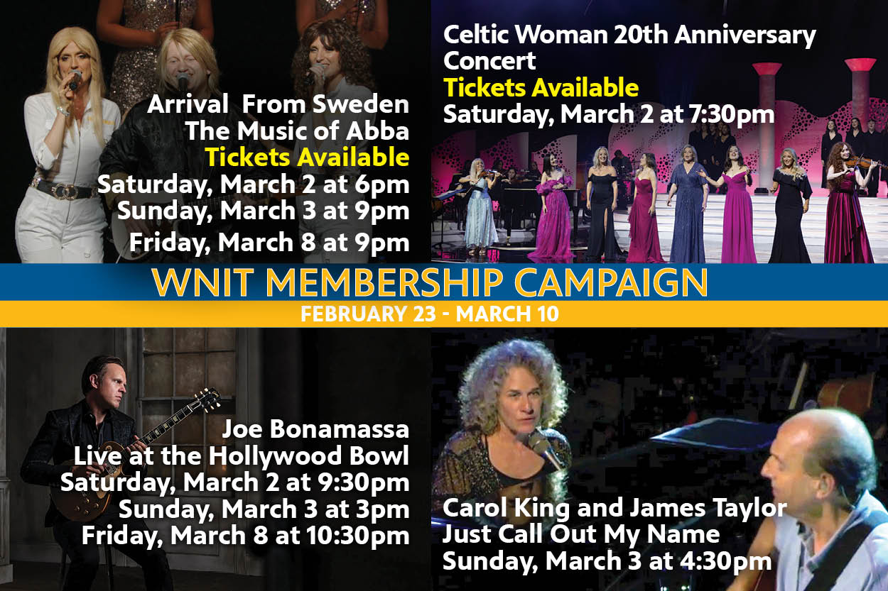WNIT Membership Campaign. February 23 - March 10. Arrival From Swden. The Music of Abba on March 2 at 6pm, March 3 at 9pm and March 8th at 9pm. Celtic Woman 20th Anniversary Concert on Saturday March 2 at 7:30pm. Joe Bonamassa Live at the Hollywood Bowl on March 2 at 9:30pm, March 3 at 3pm and March 8 at 10:30pm. Coral King and James Taylor Just Call Out My Name March 3 at 4:30 pm.