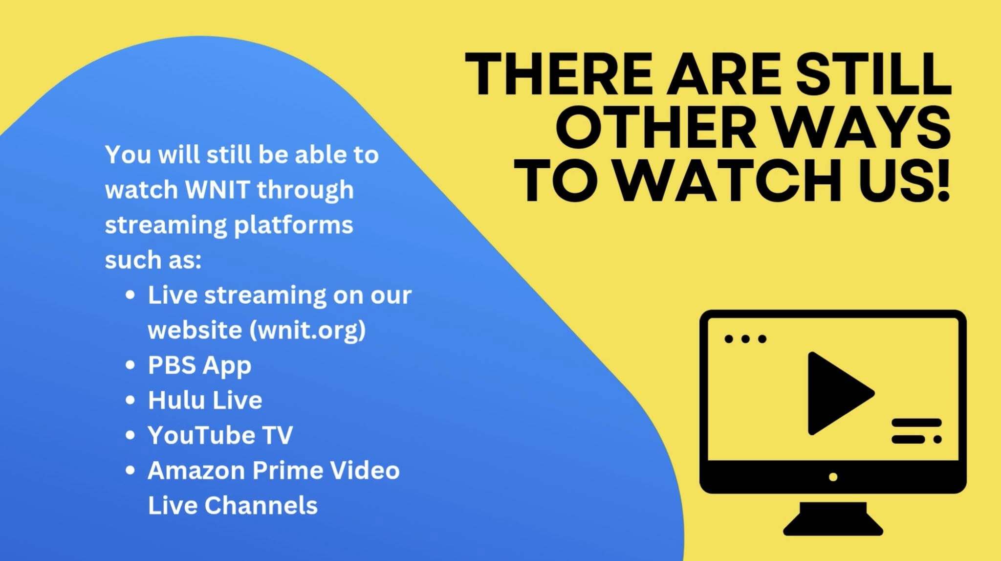 There are still other ways to watch us! You will still be able to watch WNIT through streaming platforms such as: live streaming on our website (wnit.org), the PBS App, Hulu Live, YouTube TV, and Amazon Prime Video Live Channels.